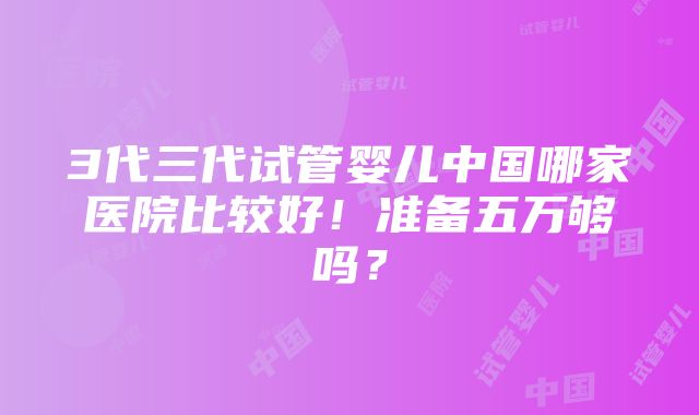 3代三代试管婴儿中国哪家医院比较好！准备五万够吗？