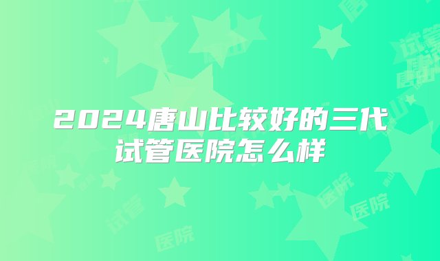 2024唐山比较好的三代试管医院怎么样