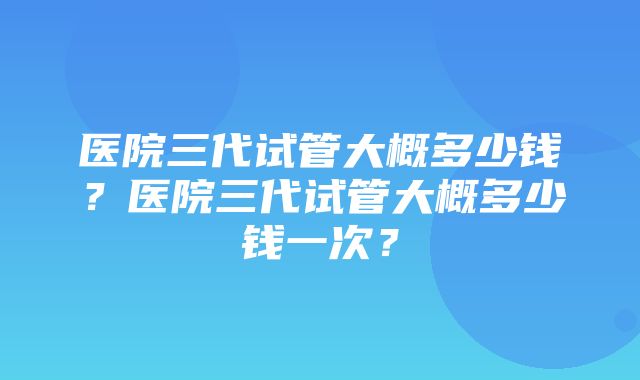 医院三代试管大概多少钱？医院三代试管大概多少钱一次？