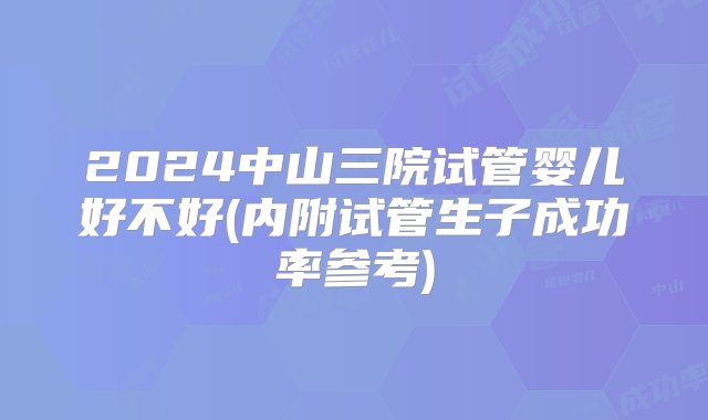 2024中山三院试管婴儿好不好(内附试管生子成功率参考)