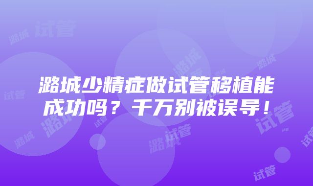 潞城少精症做试管移植能成功吗？千万别被误导！