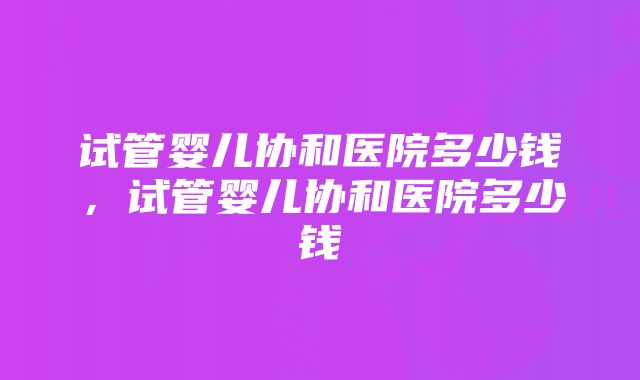 试管婴儿协和医院多少钱，试管婴儿协和医院多少钱