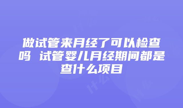 做试管来月经了可以检查吗 试管婴儿月经期间都是查什么项目