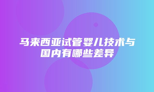 马来西亚试管婴儿技术与国内有哪些差异