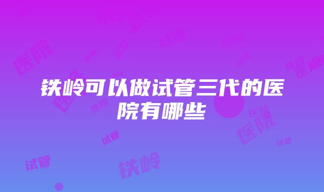 铁岭可以做试管三代的医院有哪些