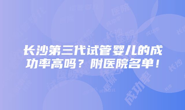 长沙第三代试管婴儿的成功率高吗？附医院名单！