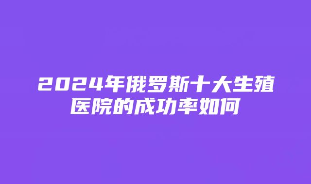 2024年俄罗斯十大生殖医院的成功率如何