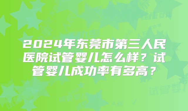 2024年东莞市第三人民医院试管婴儿怎么样？试管婴儿成功率有多高？