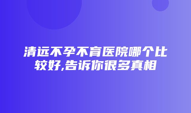 清远不孕不育医院哪个比较好,告诉你很多真相