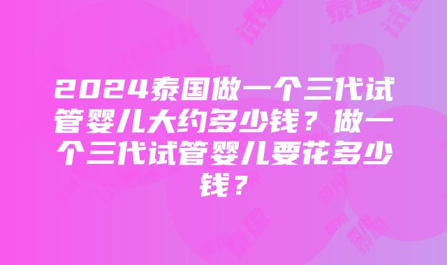 2024泰国做一个三代试管婴儿大约多少钱？做一个三代试管婴儿要花多少钱？