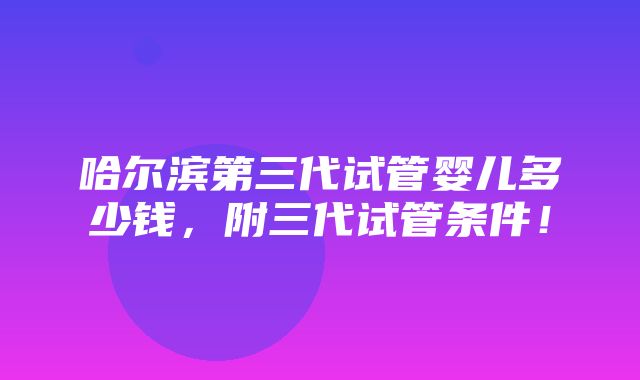 哈尔滨第三代试管婴儿多少钱，附三代试管条件！