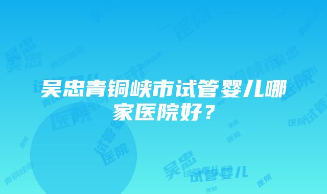 吴忠青铜峡市试管婴儿哪家医院好？