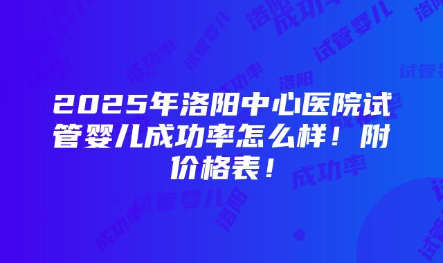 2025年洛阳中心医院试管婴儿成功率怎么样！附价格表！