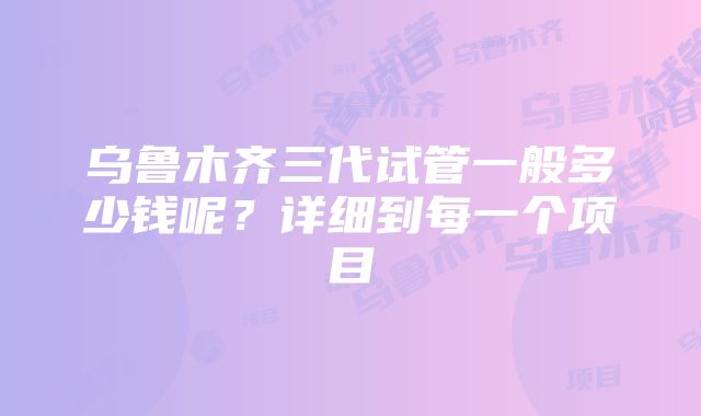 乌鲁木齐三代试管一般多少钱呢？详细到每一个项目