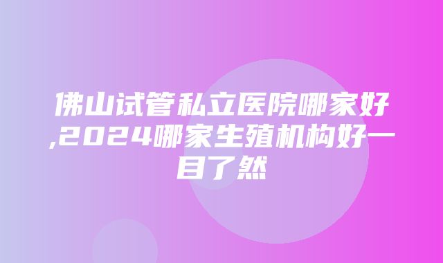 佛山试管私立医院哪家好,2024哪家生殖机构好一目了然