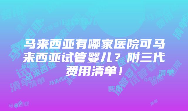 马来西亚有哪家医院可马来西亚试管婴儿？附三代费用清单！