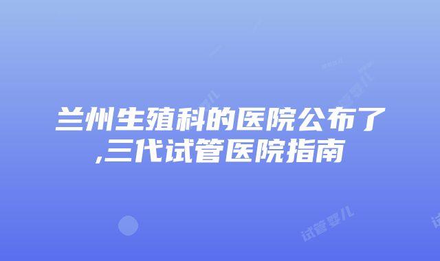 兰州生殖科的医院公布了,三代试管医院指南