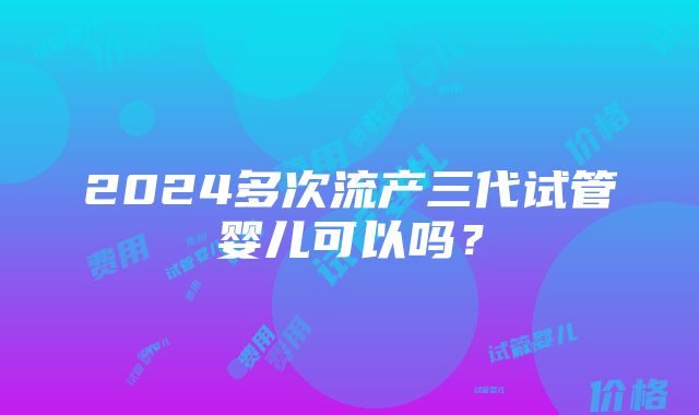 2024多次流产三代试管婴儿可以吗？