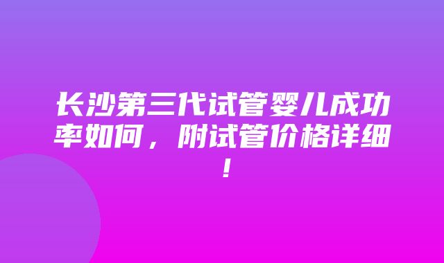 长沙第三代试管婴儿成功率如何，附试管价格详细！