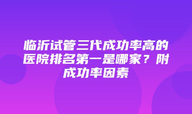 临沂试管三代成功率高的医院排名第一是哪家？附成功率因素