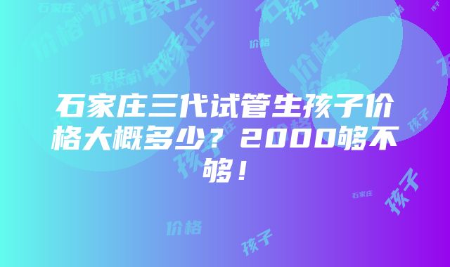 石家庄三代试管生孩子价格大概多少？2000够不够！