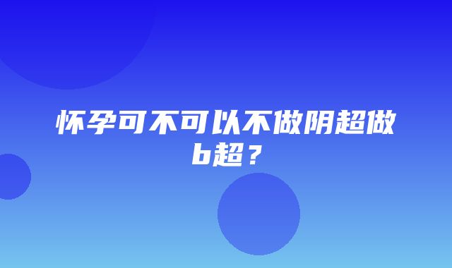 怀孕可不可以不做阴超做b超？