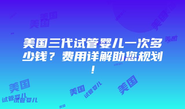 美国三代试管婴儿一次多少钱？费用详解助您规划!