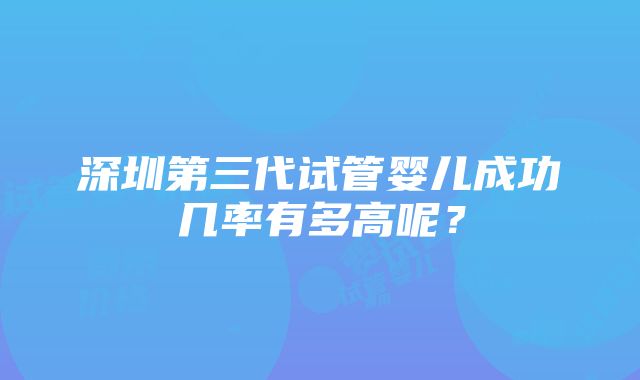 深圳第三代试管婴儿成功几率有多高呢？