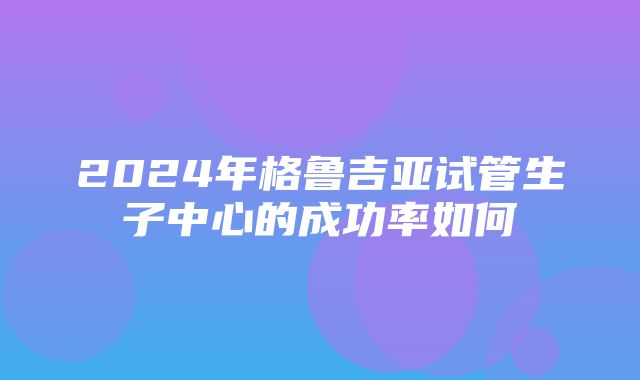 2024年格鲁吉亚试管生子中心的成功率如何