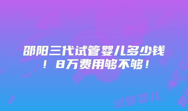 邵阳三代试管婴儿多少钱！8万费用够不够！