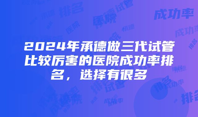 2024年承德做三代试管比较厉害的医院成功率排名，选择有很多