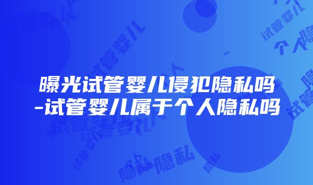 曝光试管婴儿侵犯隐私吗-试管婴儿属于个人隐私吗