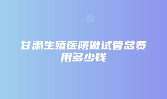 甘肃生殖医院做试管总费用多少钱