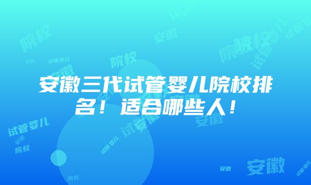 安徽三代试管婴儿院校排名！适合哪些人！