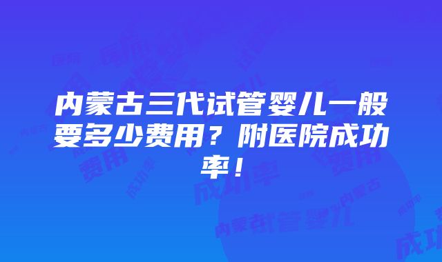 内蒙古三代试管婴儿一般要多少费用？附医院成功率！