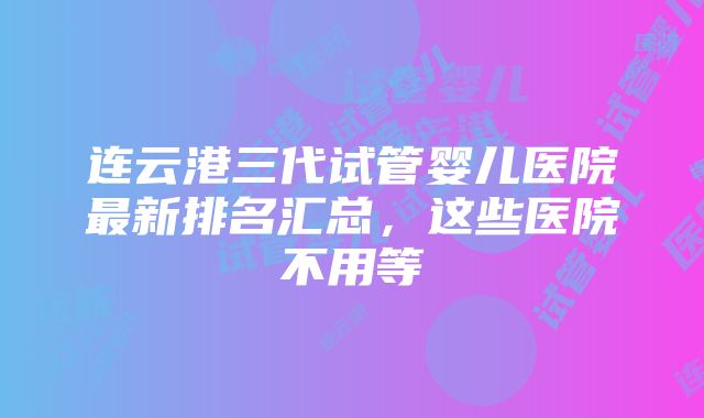 连云港三代试管婴儿医院最新排名汇总，这些医院不用等