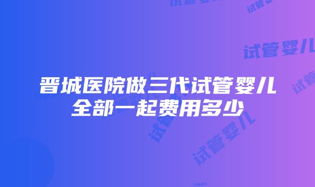 晋城医院做三代试管婴儿全部一起费用多少