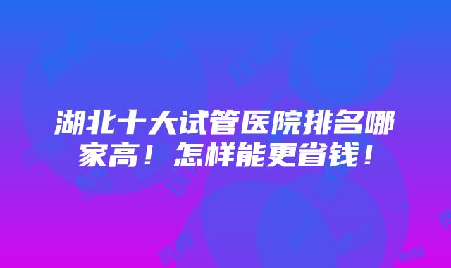 湖北十大试管医院排名哪家高！怎样能更省钱！