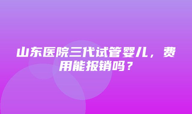 山东医院三代试管婴儿，费用能报销吗？