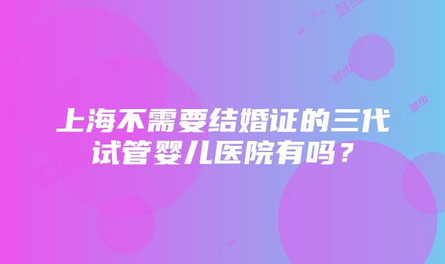 上海不需要结婚证的三代试管婴儿医院有吗？