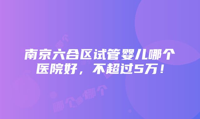 南京六合区试管婴儿哪个医院好，不超过5万！