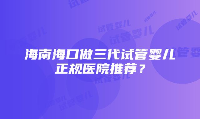 海南海口做三代试管婴儿正规医院推荐？