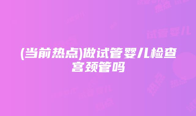 (当前热点)做试管婴儿检查宫颈管吗