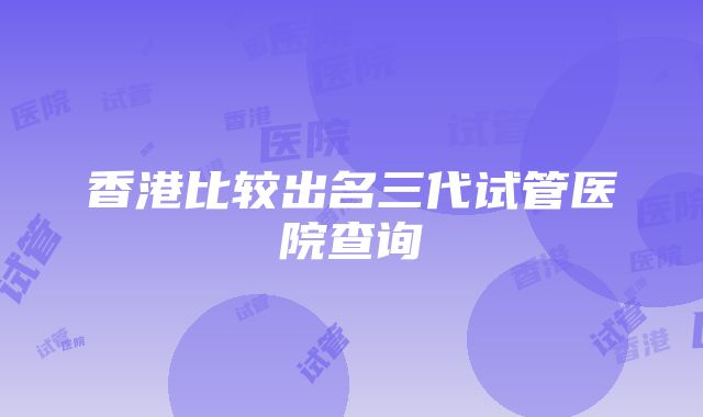 香港比较出名三代试管医院查询