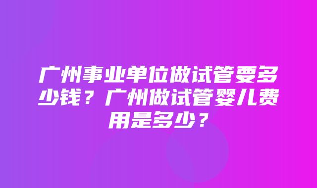 广州事业单位做试管要多少钱？广州做试管婴儿费用是多少？