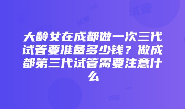 大龄女在成都做一次三代试管要准备多少钱？做成都第三代试管需要注意什么