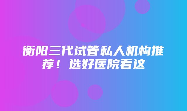 衡阳三代试管私人机构推荐！选好医院看这