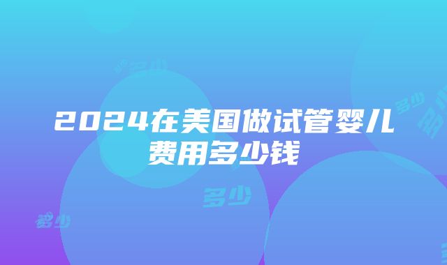 2024在美国做试管婴儿费用多少钱