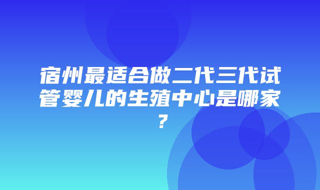 宿州最适合做二代三代试管婴儿的生殖中心是哪家？