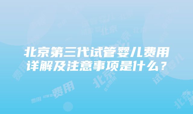 北京第三代试管婴儿费用详解及注意事项是什么？